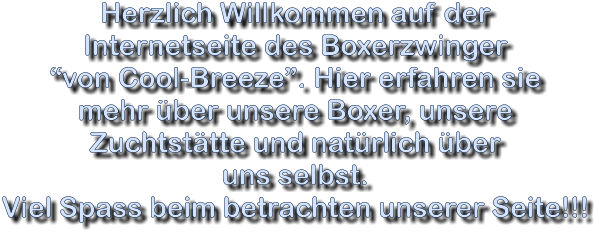 Herzlich Willkommen auf der  Internetseite des Boxerzwinger “von Cool-Breeze”. Hier erfahren sie  mehr über unsere Boxer, unsere  Zuchtstätte und natürlich über  uns selbst. Viel Spass beim betrachten unserer Seite!!!